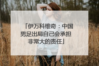 伊万科维奇：中国男足出局自己会承担非常大的责任