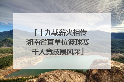 十九载薪火相传 湖南省直单位篮球赛千人竞技展风采