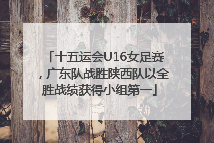十五运会U16女足赛，广东队战胜陕西队以全胜战绩获得小组第一