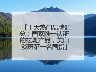 十大热门品牌汇总：国家唯一认证的祛斑产品，美白淡斑第一名国货