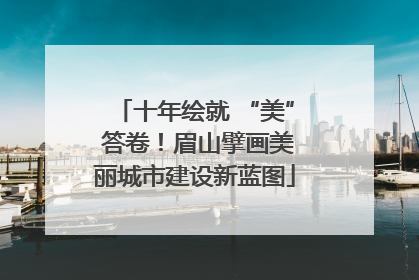 十年绘就 “美” 答卷！眉山擘画美丽城市建设新蓝图
