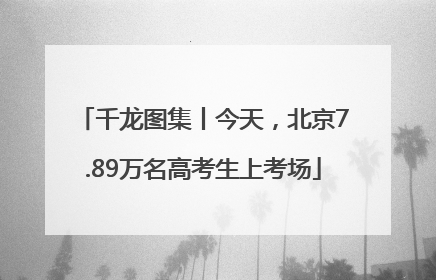 千龙图集丨今天，北京7.89万名高考生上考场