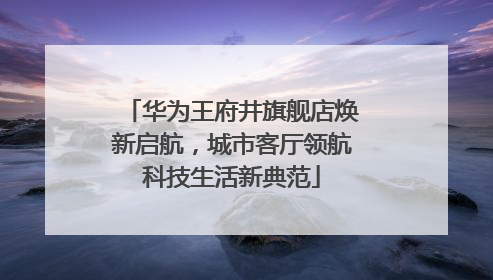 华为王府井旗舰店焕新启航，城市客厅领航科技生活新典范