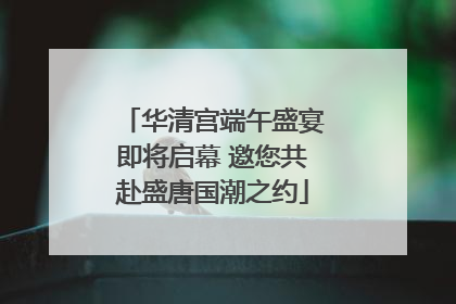华清宫端午盛宴即将启幕 邀您共赴盛唐国潮之约