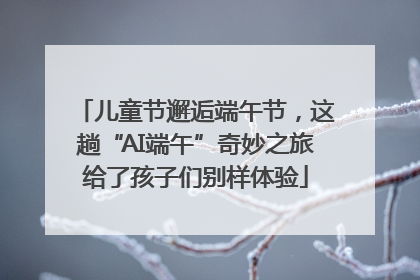儿童节邂逅端午节，这趟“AI端午”奇妙之旅给了孩子们别样体验
