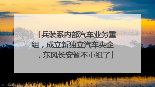 兵装系内部汽车业务重组，成立新独立汽车央企，东风长安暂不重组了