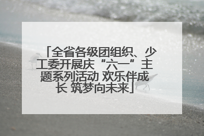 全省各级团组织、少工委开展庆“六一”主题系列活动 欢乐伴成长 筑梦向未来