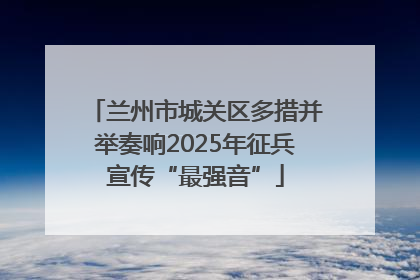 兰州市城关区多措并举奏响2025年征兵宣传“最强音”