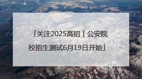 关注2025高招丨公安院校招生测试6月19日开始