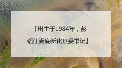 出生于1984年，彭韬任娄底新化县委书记