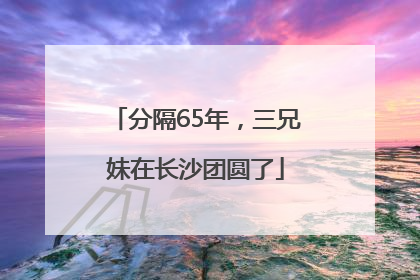 分隔65年，三兄妹在长沙团圆了