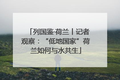 列国鉴·荷兰丨记者观察：“低地国家”荷兰如何与水共生