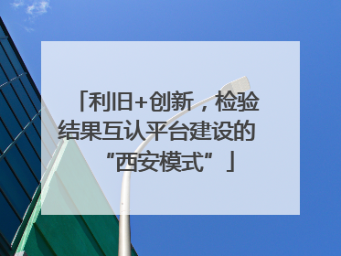 利旧+创新，检验结果互认平台建设的“西安模式”