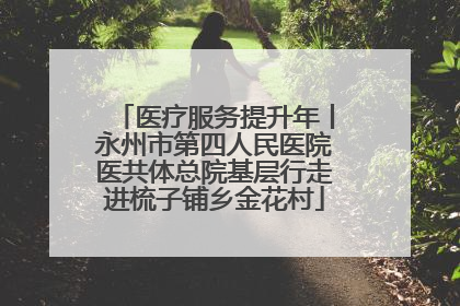 医疗服务提升年丨永州市第四人民医院医共体总院基层行走进梳子铺乡金花村