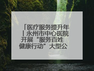 医疗服务提升年丨永州市中心医院开展“服务百姓 健康行动”大型公益义诊活动