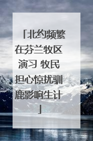 北约频繁在芬兰牧区演习 牧民担心惊扰驯鹿影响生计