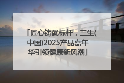 匠心铸就标杆，三生(中国)2025产品嘉年华引领健康新风潮