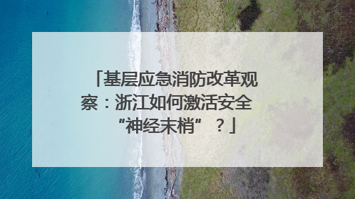 基层应急消防改革观察：浙江如何激活安全“神经末梢”？