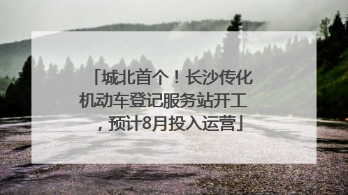 城北首个！长沙传化机动车登记服务站开工，预计8月投入运营