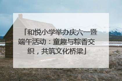 和悦小学举办庆六一暨端午活动：童趣与粽香交织，共筑文化桥梁