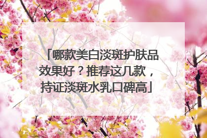哪款美白淡斑护肤品效果好？推荐这几款，持证淡斑水乳口碑高