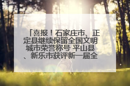 喜报！石家庄市、正定县继续保留全国文明城市荣誉称号 平山县、新乐市获评新一届全国文明城市