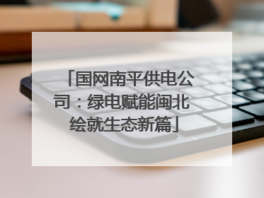 国网南平供电公司：绿电赋能闽北 绘就生态新篇