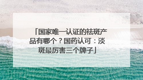 国家唯一认证的祛斑产品有哪个？国药认可：淡斑最厉害三个牌子