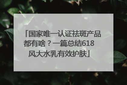 国家唯一认证祛斑产品都有啥？一篇总结618风大水乳有效护肤