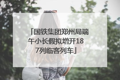 国铁集团郑州局端午小长假拟增开187列临客列车
