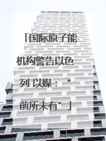 国际原子能机构警告以色列 以媒：“前所未有”