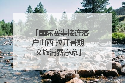国际赛事接连落户山西 拉开暑期文旅消费序幕