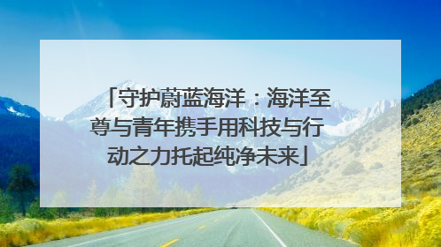 守护蔚蓝海洋：海洋至尊与青年携手用科技与行动之力托起纯净未来