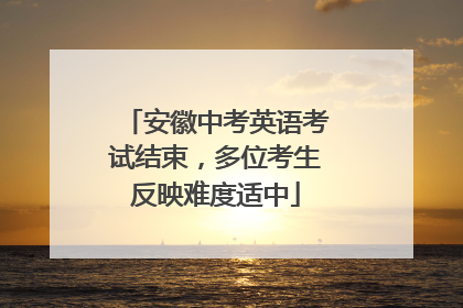 安徽中考英语考试结束，多位考生反映难度适中