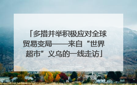 多措并举积极应对全球贸易变局——来自“世界超市”义乌的一线走访
