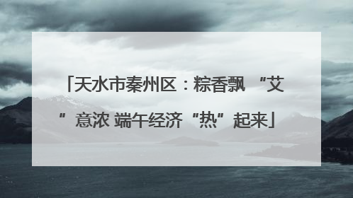 天水市秦州区：粽香飘 “艾”意浓 端午经济“热”起来