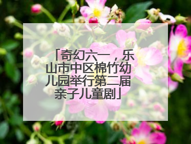 奇幻六一，乐山市中区棉竹幼儿园举行第二届亲子儿童剧