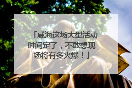 威海这场大型活动时间定了，不敢想现场将有多火爆！