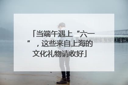 当端午遇上“六一”，这些来自上海的文化礼物请收好