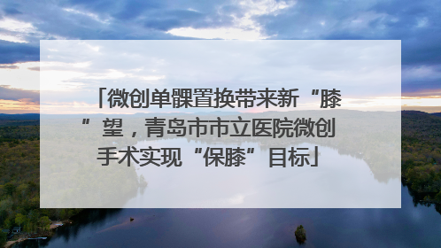 微创单髁置换带来新“膝”望，青岛市市立医院微创手术实现“保膝”目标