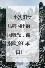 小沈阳女儿韩国出道照曝光，被指撞脸孔孝真