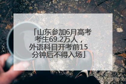 山东参加6月高考考生69.2万人，外语科目开考前15分钟后不得入场