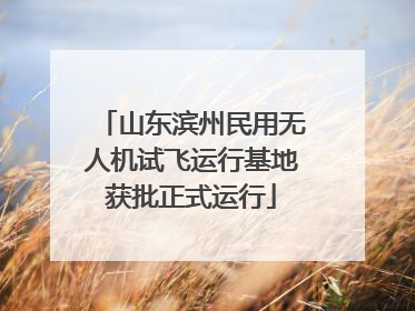 山东滨州民用无人机试飞运行基地获批正式运行