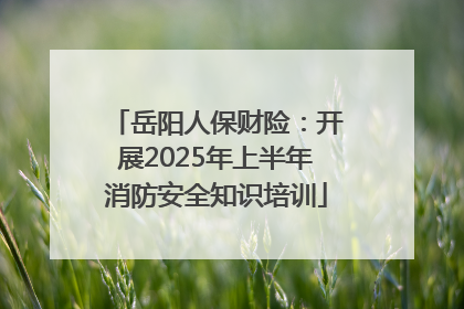 岳阳人保财险：开展2025年上半年消防安全知识培训