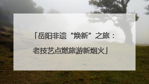 岳阳非遗“焕新”之旅：老技艺点燃旅游新烟火