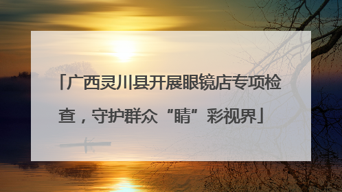 广西灵川县开展眼镜店专项检查，守护群众“睛”彩视界