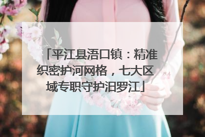 平江县浯口镇：精准织密护河网格，七大区域专职守护汨罗江