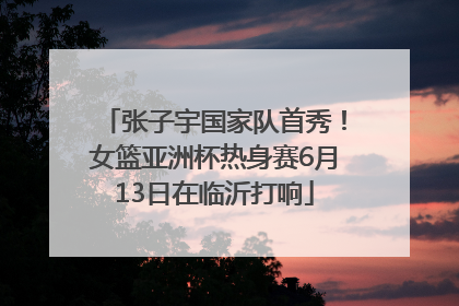 张子宇国家队首秀！女篮亚洲杯热身赛6月13日在临沂打响