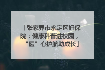 张家界市永定区妇保院：健康科普进校园，“医”心护航助成长