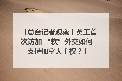 总台记者观察丨英王首次访加 “软”外交如何支持加拿大主权？